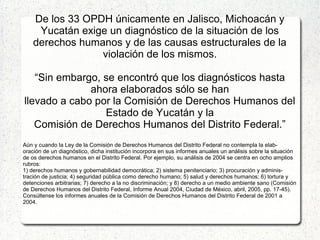 De los 33 OPDH únicamente en Jalisco, Michoacán y
Yucatán exige un diagnóstico de la situación de los
derechos humanos y de las causas estructurales de la
violación de los mismos.
“Sin embargo, se encontró que los diagnósticos hasta
ahora elaborados sólo se han
llevado a cabo por la Comisión de Derechos Humanos del
Estado de Yucatán y la
Comisión de Derechos Humanos del Distrito Federal.”
Aún y cuando la Ley de la Comisión de Derechos Humanos del Distrito Federal no contempla la elab-
oración de un diagnóstico, dicha institución incorpora en sus informes anuales un análisis sobre la situación
de os derechos humanos en el Distrito Federal. Por ejemplo, su análisis de 2004 se centra en ocho amplios
rubros:
1) derechos humanos y gobernabilidad democrática; 2) sistema penitenciario; 3) procuración y adminis-
tración de justicia; 4) seguridad pública como derecho humano; 5) salud y derechos humanos; 6) tortura y
detenciones arbitrarias; 7) derecho a la no discriminación; y 8) derecho a un medio ambiente sano (Comisión
de Derechos Humanos del Distrito Federal, Informe Anual 2004, Ciudad de México, abril, 2005, pp. 17-45).
Consúltense los informes anuales de la Comisión de Derechos Humanos del Distrito Federal de 2001 a
2004.
 