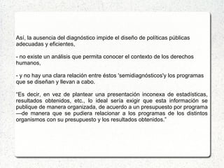 Así, la ausencia del diagnóstico impide el diseño de políticas públicas
adecuadas y eficientes,
- no existe un análisis que permita conocer el contexto de los derechos
humanos,
- y no hay una clara relación entre éstos 'semidiagnósticos'y los programas
que se diseñan y llevan a cabo.
“Es decir, en vez de plantear una presentación inconexa de estadísticas,
resultados obtenidos, etc., lo ideal sería exigir que esta información se
publique de manera organizada, de acuerdo a un presupuesto por programa
—de manera que se pudiera relacionar a los programas de los distintos
organismos con su presupuesto y los resultados obtenidos.”
 