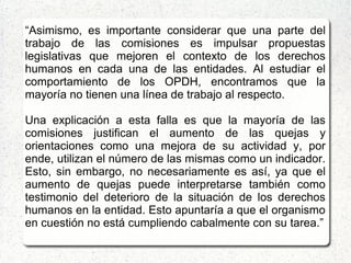“Asimismo, es importante considerar que una parte del
trabajo de las comisiones es impulsar propuestas
legislativas que mejoren el contexto de los derechos
humanos en cada una de las entidades. Al estudiar el
comportamiento de los OPDH, encontramos que la
mayoría no tienen una línea de trabajo al respecto.
Una explicación a esta falla es que la mayoría de las
comisiones justifican el aumento de las quejas y
orientaciones como una mejora de su actividad y, por
ende, utilizan el número de las mismas como un indicador.
Esto, sin embargo, no necesariamente es así, ya que el
aumento de quejas puede interpretarse también como
testimonio del deterioro de la situación de los derechos
humanos en la entidad. Esto apuntaría a que el organismo
en cuestión no está cumpliendo cabalmente con su tarea.”
 
