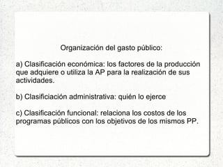 Organización del gasto público:
a) Clasificación económica: los factores de la producción
que adquiere o utiliza la AP para la realización de sus
actividades.
b) Clasificiación administrativa: quién lo ejerce
c) Clasificación funcional: relaciona los costos de los
programas públicos con los objetivos de los mismos PP.
 