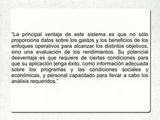 “La principal ventaja de este sistema es que no sólo
proporciona datos sobre los gastos y los beneficios de los
enfoques operativos para alcanzar los distintos objetivos,
sino una evaluación de los rendimientos. Su potencial
desventaja es que requiere de ciertas condiciones para
que su aplicación tenga éxito, como información adecuada
sobre los programas y las condiciones sociales y
económicas, y personal capacitado para llevar a cabo los
análisis requeridos.”
 