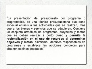 “La presentación del presupuesto por programa o
programático, es una técnica presupuestaria que pone
especial énfasis a las actividades que se realizan, más
que a los bienes y servicios que se adquieren. Contiene
un conjunto armónico de programas, proyectos y metas
que se deben realizar a corto plazo y permite la
racionalización en el uso de recursos al determinar
objetivos y metas; asimismo, identifica responsables de
programas y establece las acciones concretas para
obtener los fines deseados.”
 