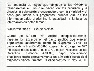 “La ausencia de leyes que obliguen a los OPDH a
transparentar el uso que hacen de los recursos y a
vincular la asignación presupuestaria con la prioridad y el
peso que tienen sus programas, provoca que en los
informes anuales predomine la opacidad y la falta de
información en estos temas.”
“Guillermo Ríos / El Sol de México
Ciudad de México.- En México "inexplicablemente"
imperan los excesos en el gasto público que ejercen
organismos autónomos como la Suprema Corte de
Justicia de la Nación (SCJN), cuyos ministros ganan 347
mil pesos netos cada uno, o la Comisión Nacional de los
Derechos Humanos (CNDH), cuyo comisionado
presidente gasta exclusivamente en alimentos cerca de 5
mil pesos diarios.” fuente: El Sol de México. 11 Nov. 2010
 