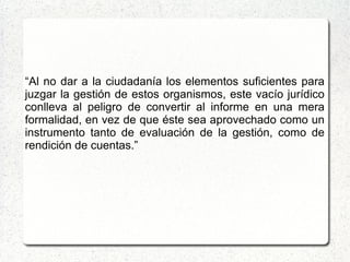 “Al no dar a la ciudadanía los elementos suficientes para
juzgar la gestión de estos organismos, este vacío jurídico
conlleva al peligro de convertir al informe en una mera
formalidad, en vez de que éste sea aprovechado como un
instrumento tanto de evaluación de la gestión, como de
rendición de cuentas.”
 