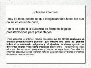 Sobre los informes:
- hay de todo, desde los que desglozan todo hasta los que
no se les entiende nada,
- esto se debe a la ausencia de formatos legales
preestablecidos para presentarlos.
“Para alcanzar lo anterior, resulta necesario que los OPDH publiquen un
análisis presupuestario puntual, que incluya una serie de gráficas
sobre el presupuesto asignado y el ejercido, la desagregación en
diferentes rubros y las comparaciones entre años —relacionados todos
ellos con las acciones, programas y metas del organismo. Con ello, los
informes presupuestarios lograrán reflejar las prioridades y transparentar las
decisiones que se tomaron.”
 