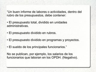 “Un buen informe de labores o actividades, dentro del
rubro de los presupuestos, debe contener:
• El presupuesto total, dividido en unidades
administrativas.
• El presupuesto dividido en rubros.
• El presupuesto dividido en programas y proyectos.
• El sueldo de los principales funcionarios.”
No se publican, por ejemplo, los salarios de los
funcionarios que laboran en los OPDH. (Negativo).
 