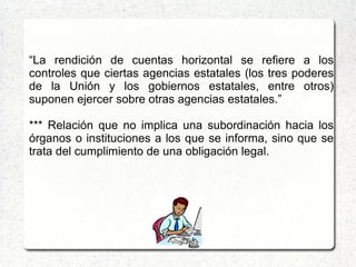 “La rendición de cuentas horizontal se refiere a los
controles que ciertas agencias estatales (los tres poderes
de la Unión y los gobiernos estatales, entre otros)
suponen ejercer sobre otras agencias estatales.”
*** Relación que no implica una subordinación hacia los
órganos o instituciones a los que se informa, sino que se
trata del cumplimiento de una obligación legal.
 