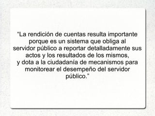 “La rendición de cuentas resulta importante
porque es un sistema que obliga al
servidor público a reportar detalladamente sus
actos y los resultados de los mismos,
y dota a la ciudadanía de mecanismos para
monitorear el desempeño del servidor
público.”
 
