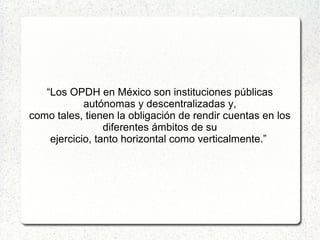 “Los OPDH en México son instituciones públicas
autónomas y descentralizadas y,
como tales, tienen la obligación de rendir cuentas en los
diferentes ámbitos de su
ejercicio, tanto horizontal como verticalmente.”
 