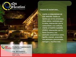 PASEOS DE AVENTURA…
• VISITA A COMUNIDAD DE
LOS YAGUAS: Salida en
lancha por el río amazonas,
Guía nativo, caminata por
la selva, interacción con la
comunidad y sus culturas.
• VISITA A PUERTO ALEGRÍA
(PERÚ): Interacción con la
Etnia Cocama y sus
animales amazónicos como
tigrillo, manatí, anaconda,
oso perezoso, guacamayas,
tortugas y muchos más.
 