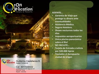 ADEMÁS...
• Garantía de Viaje que
protege tu dinero ante
eventualidades
• Asistencia Médica.
• Seguro Hotelero.
• Shows nocturnos todos los
días
• Impuestos aeroportuarios
• Única piscina panorámica
sobre el Rio!
• NO INCLUYE…
• Tarjeta de Entrada a Leticia
por $20.000 Aprox
• Traslados al Aeropuerto
ciudad de origen
 