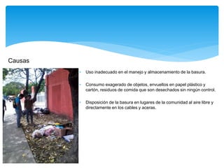 Causas
 Uso inadecuado en el manejo y almacenamiento de la basura.
 Consumo exagerado de objetos, envueltos en papel plástico y
cartón, residuos de comida que son desechados sin ningún control.
 Disposición de la basura en lugares de la comunidad al aire libre y
directamente en los cables y aceras.
 