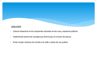  Colocar desechos en los recipientes ubicados en las vías y espacios públicos
 Implementar planes de reciclaje que disminuyan el numero de basura
 Evitar arrojar residuos de comida a la calle y áreas de uso publico
solución
 