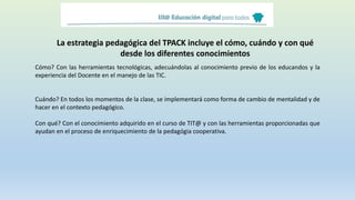 La estrategia pedagógica del TPACK incluye el cómo, cuándo y con qué
desde los diferentes conocimientos
Cómo? Con las herramientas tecnológicas, adecuándolas al conocimiento previo de los educandos y la
experiencia del Docente en el manejo de las TIC.
Cuándo? En todos los momentos de la clase, se implementará como forma de cambio de mentalidad y de
hacer en el contexto pedagógico.
Con qué? Con el conocimiento adquirido en el curso de TIT@ y con las herramientas proporcionadas que
ayudan en el proceso de enriquecimiento de la pedagógia cooperativa.
 