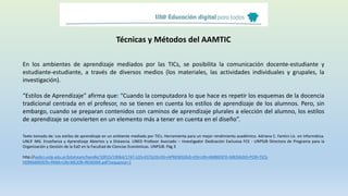Técnicas y Métodos del AAMTIC
En los ambientes de aprendizaje mediados por las TICs, se posibilita la comunicación docente-estudiante y
estudiante-estudiante, a través de diversos medios (los materiales, las actividades individuales y grupales, la
investigación).
“Estilos de Aprendizaje” afirma que: “Cuando la computadora lo que hace es repetir los esquemas de la docencia
tradicional centrada en el profesor, no se tienen en cuenta los estilos de aprendizaje de los alumnos. Pero, sin
embargo, cuando se preparan contenidos con caminos de aprendizaje plurales a elección del alumno, los estilos
de aprendizaje se convierten en un elemento más a tener en cuenta en el diseño”.
Texto tomado de: Los estilos de aprendizaje en un ambiente mediado por TICs. Herramienta para un mejor rendimiento académico. Adriana C. Fantini Lic. en Informática.
UNLP. MG. Enseñanza y Aprendizaje Abiertos y a Distancia. UNED Profesor Asociado – Investigador Dedicación Exclusiva FCE - UNPSJB Directora de Programa para la
Organización y Gestión de la EaD en la Facultad de Ciencias Económicas. UNPSJB. Pág 3
http://sedici.unlp.edu.ar/bitstream/handle/10915/19064/1747-LOS+ESTILOS+DE+APRENDIZAJE+EN+UN+AMBIENTE+MEDIADO+POR+TICS-
HERRAMIENTA+PARA+UN+MEJOR+RENDIMI.pdf?sequence=1
 