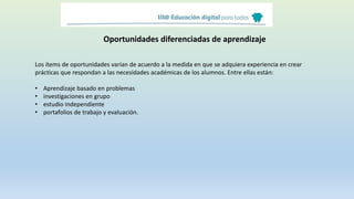 Oportunidades diferenciadas de aprendizaje
Los ítems de oportunidades varían de acuerdo a la medida en que se adquiera experiencia en crear
prácticas que respondan a las necesidades académicas de los alumnos. Entre ellas están:
• Aprendizaje basado en problemas
• investigaciones en grupo
• estudio independiente
• portafolios de trabajo y evaluación.
 