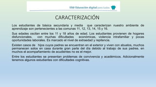 CARACTERIZACIÓN
Los estudiantes de básica secundaria y media que caracterizan nuestro ambiente de
aprendizaje son pertenecientes a las comunas 11, 12, 13, 14, 15 y 16.
Sus edades oscilan entre los 11 y 18 años de edad. Los estudiantes provienen de hogares
disfuncionales. con muchas dificultades económicas, violencia intrafamiliar y pocas
oportunidades laborales. Es marcado el nivel de extraedad y repitencia.
Existen casos de hijos cuyos padres se encuentran en el exterior y viven con abuelos, muchos
permanecen solos en casa durante gran parte del día debido al trabajo de sus padres. en
muchos el acompañamiento de acudientes no es el mejor.
Entre los estudiantes se presentan problemas de convivencia y académicos. Adicionalmente
tenemos algunos estudiantes con dificultades cognitivas.
 