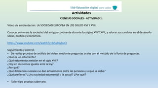 Actividades
CIENCIAS SOCIALES - ACTIVIDAD 1.
Video de ambientación: LA SOCIEDAD EUROPEA EN LOS SIGLOS XVI Y XVII.
Conocer como era la sociedad del antiguo continente durante los siglos XVI Y XVII, y valorar sus cambios en el desarrollo
social, político y económico.
https://www.youtube.com/watch?v=bjSx46vbuCI
Seguimiento y control:
• Se realiza pruebas de análisis del video, mediante preguntas orales con el método de la lluvia de preguntas.
¿Qué es un estamento?
¿Qué estamentos existían en el siglo XVII?
¿Hoy en día somos iguales ante la ley?
¿Por qué?
¿Qué diferencias sociales se dan actualmente entre las personas y a qué se debe?
¿Qué prefieres? ¿Una sociedad estamental o la actual? ¿Por qué?
• Taller tipo pruebas saber pro.
 