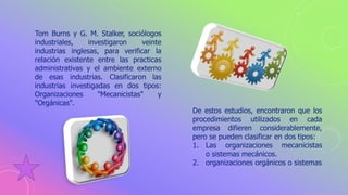 Tom Burns y G. M. Stalker, sociólogos
industriales, investigaron veinte
industrias inglesas, para verificar la
relación existente entre las practicas
administrativas y el ambiente externo
de esas industrias. Clasificaron las
industrias investigadas en dos tipos:
Organizaciones "Mecanicistas" y
"Orgánicas".
De estos estudios, encontraron que los
procedimientos utilizados en cada
empresa difieren considerablemente,
pero se pueden clasificar en dos tipos:
1. Las organizaciones mecanicistas
o sistemas mecánicos.
2. organizaciones orgánicos o sistemas
 