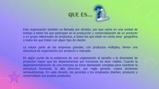 Esta organización también es llamada por división, por que reúne en una unidad de
trabajo a todos los que participan en la producción y comercialización de un producto
o un grupo relacionado de productos, a todos los que están en cierta zona geográfica
o todos los que tratan con algún tipo de cliente.
La mayor parte de las empresas grandes, con productos múltiples, tienen una
estructura de organización por producto o mercado.
En algún punto de la existencia de una organización el tamaño y la diversidad de
productos hacen que los departamentos por funciones no sean viables. Cuando la
departamentalización de una empresa se toma demasiado compleja para coordinar la
estructura funcional, la alta dirección, por regla general, creara divisiones
semiautónomas. En cada división, los gerentes y los empleados diseñan, producen y
comercializan sus propios productos.
QUE ES…
 
