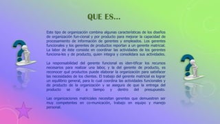 Este tipo de organización combina algunas características de los diseños
de organización fun-cional y por producto para mejorar la capacidad de
procesamiento de información de gerentes y empleados. Los gerentes
funcionales y los gerentes de productos reportan a un gerente matricial.
La labor de éste consiste en coordinar las actividades de los gerentes
funciona-les y de producto, quien integra y consolidara sus actividades.
La responsabilidad del gerente funcional es iden-tificar los recursos
necesarios para realizar una labor, y la del gerente de producto, es
reconocer qué productos puede elaborar la organización para satisfacer
las necesidades de los clientes. El trabajo del gerente matricial es lograr
un equilibrio general, para lo cual coordina las actividades funcionales y
de producto de la organización y se asegura de que la entrega del
producto se dé a tiempo y dentro del presupuesto.
Las organizaciones matriciales necesitan gerentes que demuestren ser
muy competentes en co-municación, trabajo en equipo y manejo
personal.
QUE ES…
 