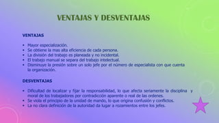 VENTAJAS Y DESVENTAJAS
VENTAJAS
 Mayor especialización.
 Se obtiene la mas alta eficiencia de cada persona.
 La división del trabajo es planeada y no incidental.
 El trabajo manual se separa del trabajo intelectual.
 Disminuye la presión sobre un solo jefe por el número de especialista con que cuenta
la organización.
DESVENTAJAS
 Dificultad de localizar y fijar la responsabilidad, lo que afecta seriamente la disciplina y
moral de los trabajadores por contradicción aparente o real de las ordenes.
 Se viola el principio de la unidad de mando, lo que origina confusión y conflictos.
 La no clara definición de la autoridad da lugar a rozamientos entre los jefes.
 