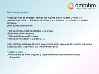 Política empresarial

Nuestra política de empresa, definida por nuestra misión, valores y visión, se
materializa en cuatro políticas estructurales que constituyen el carácter propio de la
compañía.
Estas cuatro políticas son:

•Política de Responsabilidad Social Corporativa
•Política de Medio ambiente
•Política de Recursos Humanos
•Política de Innovación y Calidad (I+C)

Estas políticas aplicadas de forma transversal a todas las áreas del negocio, gobiernan
la organización, la operativa y la toma de decisiones.

Nuestra misión
Diferenciarnos de forma elegante y sostenible en la prestación de servicios
profesionales.
 