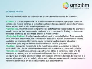 Nuestros valores

Los valores de Ambilim se sustentan en el que denominamos las 5 C Ambilim:

Cultura: la cultura empresarial de Ambilim se centra a adoptar y propagar nuestros
criterios de mejora continua a todos los niveles de la organización, desde la dirección
hasta los empleados e incluso los proveedores.
Constancia: Ambilim tiene el compromiso de satisfacer las necesidades del cliente de
una forma pro-activa y constando, mediante una comunicación fluida y continua con
nuestros clientes y de este modo ofrecer el mejor servicio.
Control de Calidad: Ambilim ha adoptado el camino hacia la Calidad Total, según la
cual todos sus empleados, con la formación adecuada, aplican y fomentan la calidad
en todos los procesos. Del mismo modo, minimizamos los riesgos laborales y
trabajamos para mejorar la conciliación de la vida familiar y laboral.
Claridad: Buscamos mejorar día a día nuestros servicios y conseguir la máxima
satisfacción del cliente, manteniendo una comunicación directa, constando y fluida.
Conciencia: Nuestra conciencia corporativa nos obliga a considerar cada una de
nuestras acciones y sus impactos en los diferentes ámbitos de afectación para
asegurar que siempre estén alineados con nuestros principios básicos. El respecto a la
natura, el respecto a la sociedad y el respecto a las personas son valores que tenemos
que considerar clave en todas las acciones que desarrollamos.
 