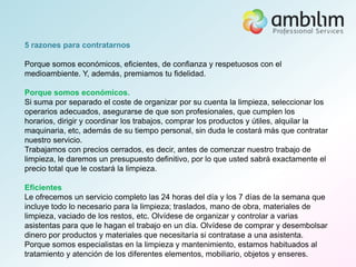 5 razones para contratarnos

Porque somos económicos, eficientes, de confianza y respetuosos con el
medioambiente. Y, además, premiamos tu fidelidad.

Porque somos económicos.
Si suma por separado el coste de organizar por su cuenta la limpieza, seleccionar los
operarios adecuados, asegurarse de que son profesionales, que cumplen los
horarios, dirigir y coordinar los trabajos, comprar los productos y útiles, alquilar la
maquinaria, etc, además de su tiempo personal, sin duda le costará más que contratar
nuestro servicio.
Trabajamos con precios cerrados, es decir, antes de comenzar nuestro trabajo de
limpieza, le daremos un presupuesto definitivo, por lo que usted sabrá exactamente el
precio total que le costará la limpieza.

Eficientes
Le ofrecemos un servicio completo las 24 horas del día y los 7 días de la semana que
incluye todo lo necesario para la limpieza; traslados, mano de obra, materiales de
limpieza, vaciado de los restos, etc. Olvídese de organizar y controlar a varias
asistentas para que le hagan el trabajo en un día. Olvídese de comprar y desembolsar
dinero por productos y materiales que necesitaría si contratase a una asistenta.
Porque somos especialistas en la limpieza y mantenimiento, estamos habituados al
tratamiento y atención de los diferentes elementos, mobiliario, objetos y enseres.
 