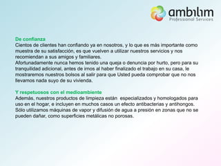 De confianza
Cientos de clientes han confiando ya en nosotros, y lo que es más importante como
muestra de su satisfacción, es que vuelven a utilizar nuestros servicios y nos
recomiendan a sus amigos y familiares.
Afortunadamente nunca hemos tenido una queja o denuncia por hurto, pero para su
tranquilidad adicional, antes de irnos al haber finalizado el trabajo en su casa, le
mostraremos nuestros bolsos al salir para que Usted pueda comprobar que no nos
llevamos nada suyo de su vivienda.

Y respetuosos con el medioambiente
Además, nuestros productos de limpieza están especializados y homologados para
uso en el hogar, e incluyen en muchos casos un efecto antibacterias y antihongos.
Sólo utilizamos máquinas de vapor y difusión de agua a presión en zonas que no se
pueden dañar, como superficies metálicas no porosas.
 