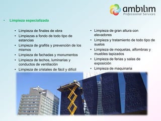 •   Limpieza especializada

      • Limpieza de finales de obra                • Limpieza de gran altura con
      • Limpiezas a fondo de todo tipo de            elevadores
        estancias                                  • Limpieza y tratamiento de todo tipo de
      • Limpieza de grafitis y prevención de los     suelos
        mismos                                     • Limpieza de moquetas, alfombras y
      • Limpieza de fachadas y monumentos            muebles tapizados
      • Limpieza de techos, luminarias y           • Limpieza de ferias y salas de
        conductos de ventilación                     exposición
      • Limpieza de cristales de fácil y difícil   • Limpieza de maquinaria
        acceso
 