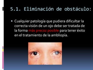 5.1. Eliminación de obstáculo:

 Cualquier patología que pudiera dificultar la
  correcta visión de un ojo debe ser trata...