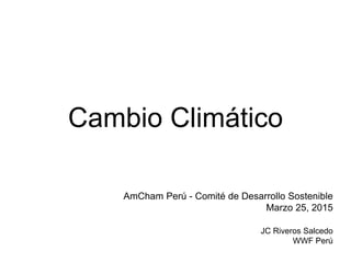 Cambio Climático
AmCham Perú - Comité de Desarrollo Sostenible
Marzo 25, 2015
JC Riveros Salcedo
WWF Perú
 