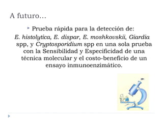 A futuro…
 Prueba rápida para la detección de:
E. histolytica, E. dispar, E. moshkovskii, Giardia
spp, y Cryptosporidium spp en una sola prueba
con la Sensibilidad y Especificidad de una
técnica molecular y el costo-beneficio de un
ensayo inmunoenzimático.
 