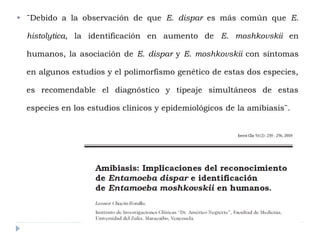  ¨Debido a la observación de que E. dispar es más común que E.
histolytica, la identificación en aumento de E. moshkovskii en
humanos, la asociación de E. dispar y E. moshkovskii con síntomas
en algunos estudios y el polimorfismo genético de estas dos especies,
es recomendable el diagnóstico y tipeaje simultáneos de estas
especies en los estudios clínicos y epidemiológicos de la amibiasis¨.
 