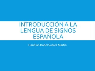INTRODUCCIÓN A LA
LENGUA DE SIGNOS
ESPAÑOLA
Haridian Isabel Suárez Martín
 