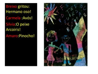 Breixo gritou:
Hermano oso!
Carmela :Avós!
Silvia:O peixe
Arcoiris!
Amaro:Pinocho!
 