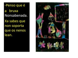 -Penso que é
a bruxa
Nonsabenada.
Xa sabes que
non soporta
que os nenos
lean.
 
