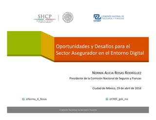 Oportunidades y Desafíos para el
Sector Asegurador en el Entorno Digital 
NORMA ALICIA ROSAS RODRÍGUEZ
Presidente de la Comisión Nacional de Seguros y Fianzas
Ciudad de México, 19 de abril de 2016
@Norma_A_Rosas @CNSF_gob_mx
 