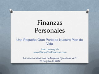 Finanzas
              Personales
Una Pequeña Gran Parte de Nuestro Plan de
                 Vida
                  Joan Lanzagorta
             www.PlaneaTusFinanzas.com

    Asociación Mexicana de Mujeres Ejecutivas, A.C.
                 26 de julio de 2012
 