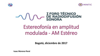 Bogotá, diciembre de 2017
Estereofonía en amplitud
modulada - AM Estéreo
Isaac Moreno Peral
 
