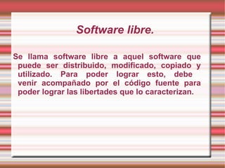 Software libre. Se llama software libre a aquel software que puede ser distribuido, modificado, copiado y utilizado. Para poder lograr esto, debe  venir acompañado por el código fuente para poder lograr las libertades que lo caracterizan.  