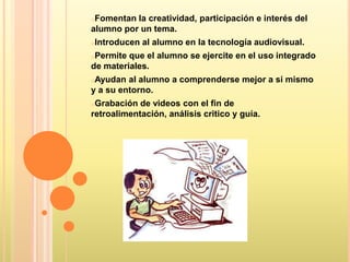 oFomentan la creatividad, participación e interés del
alumno por un tema.
oIntroducen   al alumno en la tecnología audiovisual.
oPermite que el alumno se ejercite en el uso integrado
de materiales.
oAyudan  al alumno a comprenderse mejor a si mismo
y a su entorno.
oGrabación  de videos con el fin de
retroalimentación, análisis critico y guía.
 