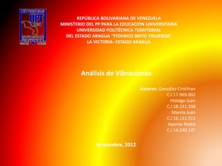REPÚBLICA BOLIVARIANA DE VENEZUELA
MINISTERIO DEL PP PARA LA EDUCACIÓN UNIVERSITARIA
UNIVERSIDAD POLITÉCNICA TERRITORIAL
DEL ESTADO ARAGUA “FEDERICO BRITO FIGUEROA”
LA VICTORIA- ESTADO ARAGUA
Análisis de Vibraciones
Autores: González Cristihan
C.I 17.969.002
Hidalgo Juan
C.I 18.231.298
Manila Juan
C.I 16.131.511
Aponte Pedro
C.I 14.240.137
Noviembre, 2012
 