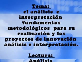 Tema:
       el análisis e
     interpretación
      fundamentos
 metodológicos para su
    realización y los
proyectos de innovación
análisis e interpretación.

        Lectura:
 