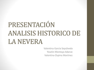 PRESENTACIÓN
ANALISIS HISTORICO DE
LA NEVERA
Valentina García Sepúlveda
Yoselin Montoya Adarve
Valentina Ospina Martínez
 