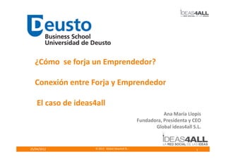 ¿Cómo se forja un Emprendedor?

  Conexión entre Forja y Emprendedor

    El caso de ideas4all
                                                               Ana María Llopis
                                                    Fundadora, Presidenta y CEO
                                                           Global ideas4all S.L.



25/04/2012           © 2012 Global ideas4all SL -                             1
 
