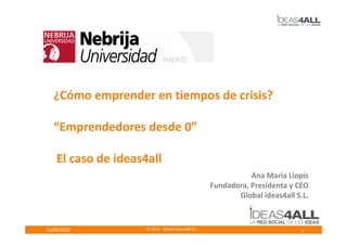 ¿Cómo emprender en tiempos de crisis?

  “Emprendedores desde 0”

    El caso de ideas4all
                                                               Ana María Llopis
                                                    Fundadora, Presidenta y CEO
                                                           Global ideas4all S.L.



11/04/2012           © 2012 Global ideas4all SL -                             1
 