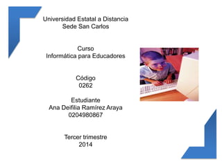 Universidad Estatal a Distancia 
Sede San Carlos 
Curso 
Informática para Educadores 
Código 
0262 
Estudiante 
Ana Deifilia Ramírez Araya 
0204980867 
Tercer trimestre 
2014 
 