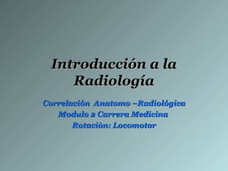 Introducción a la
    Radiología
Correlación Anatomo –Radiológica
   Modulo 2 Carrera Medicina
       Rotaciòn: Locomotor
 